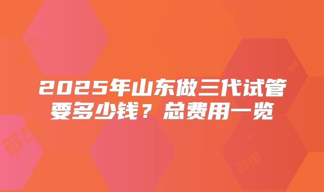2025年山东做三代试管要多少钱？总费用一览