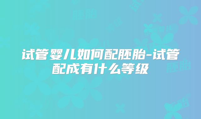 试管婴儿如何配胚胎-试管配成有什么等级