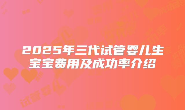 2025年三代试管婴儿生宝宝费用及成功率介绍