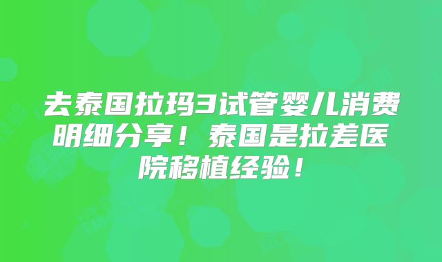 去泰国拉玛3试管婴儿消费明细分享！泰国是拉差医院移植经验！