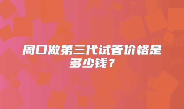 周口做第三代试管价格是多少钱?