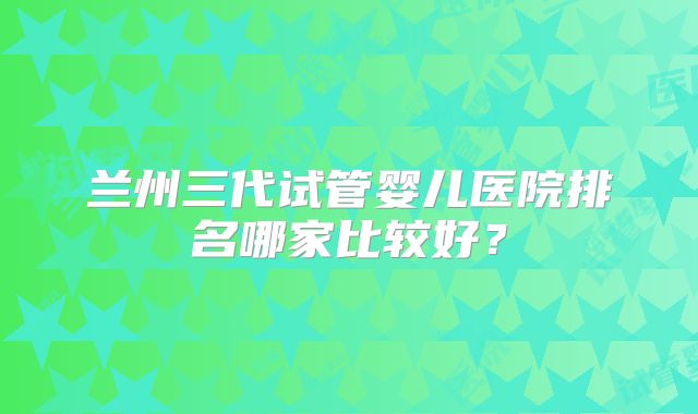 兰州三代试管婴儿医院排名哪家比较好？