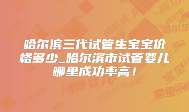 哈尔滨三代试管生宝宝价格多少_哈尔滨市试管婴儿哪里成功率高！