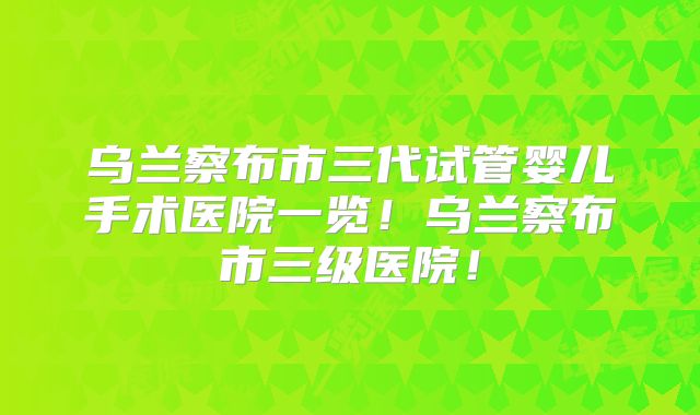 乌兰察布市三代试管婴儿手术医院一览!乌兰察布市三级医院!