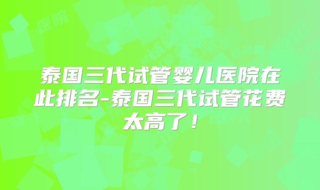 泰国三代试管婴儿医院在此排名-泰国三代试管花费太高了！