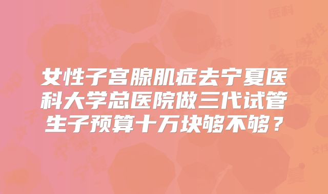 女性子宫腺肌症去宁夏医科大学总医院做三代试管生子预算十万块够不够?