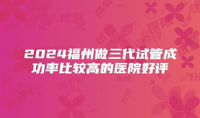 2024福州做三代试管成功率比较高的医院好评