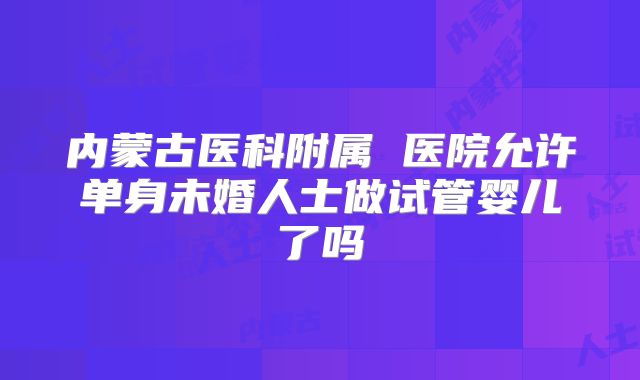 内蒙古医科附属 医院允许单身未婚人士做试管婴儿了吗