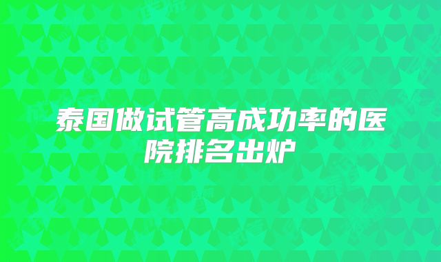 泰国做试管高成功率的医院排名出炉