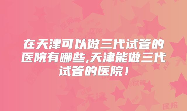 在天津可以做三代试管的医院有哪些,天津能做三代试管的医院!