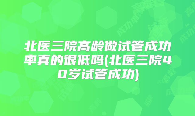 北医三院高龄做试管成功率真的很低吗(北医三院40岁试管成功)