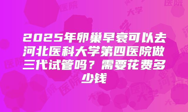 2025年卵巢早衰可以去河北医科大学第四医院做三代试管吗?需要花费多少钱