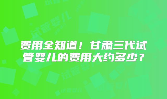 费用全知道！甘肃三代试管婴儿的费用大约多少？