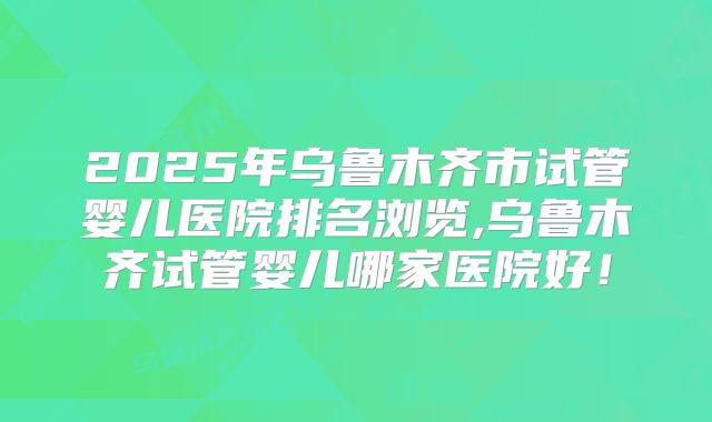 2025年乌鲁木齐市试管婴儿医院排名浏览,乌鲁木齐试管婴儿哪家医院好!