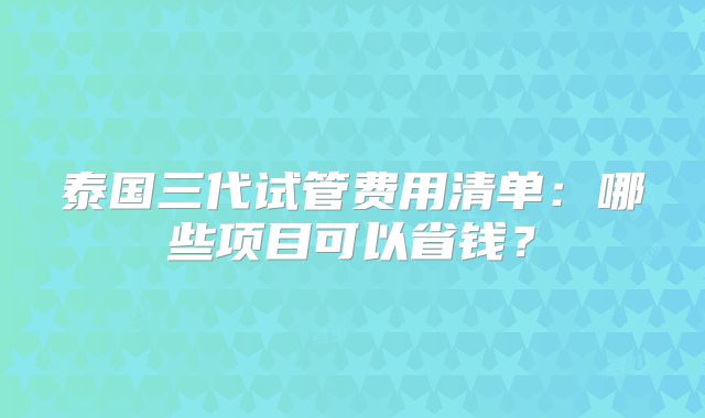 泰国三代试管费用清单：哪些项目可以省钱？