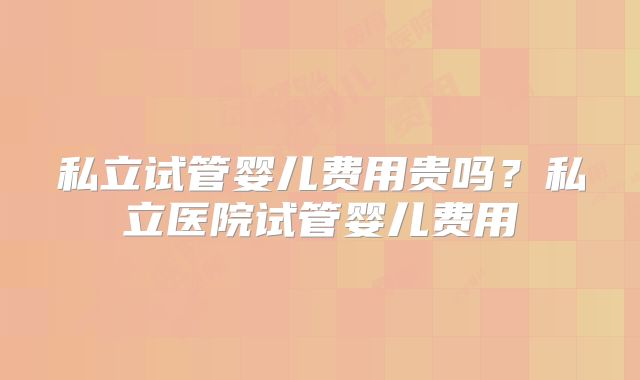 私立试管婴儿费用贵吗？私立医院试管婴儿费用