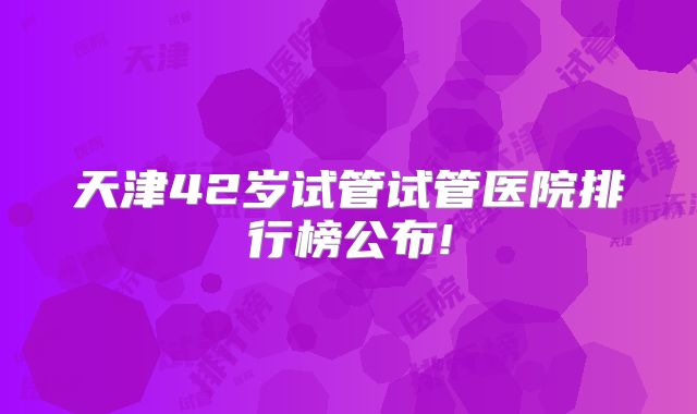 天津42岁试管试管医院排行榜公布!