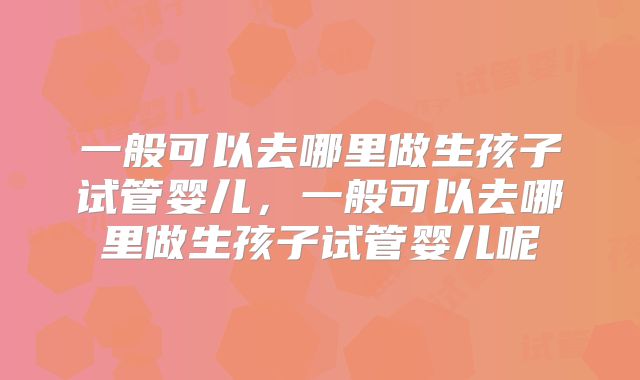 一般可以去哪里做生孩子试管婴儿，一般可以去哪里做生孩子试管婴儿呢