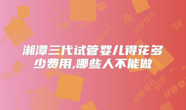 湘潭三代试管婴儿得花多少费用,哪些人不能做