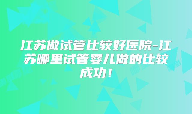 江苏做试管比较好医院-江苏哪里试管婴儿做的比较成功！