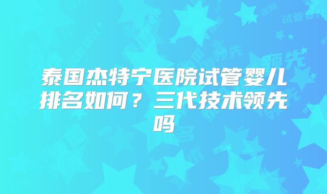 泰国杰特宁医院试管婴儿排名如何？三代技术领先吗