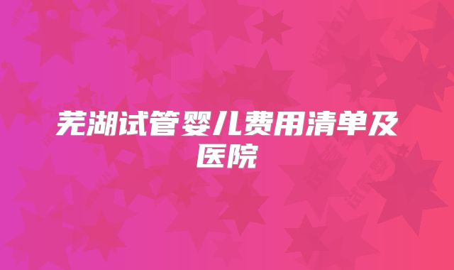 芜湖试管婴儿费用清单及医院