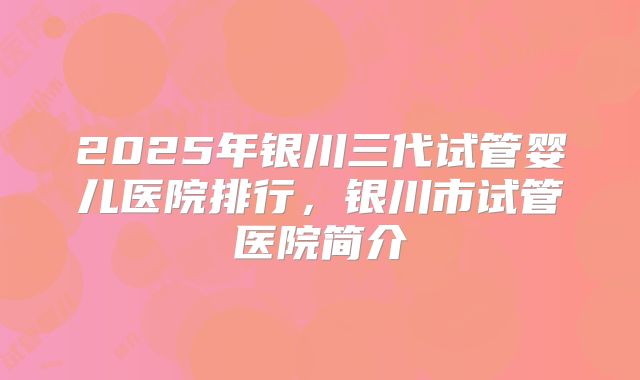 2025年银川三代试管婴儿医院排行，银川市试管医院简介