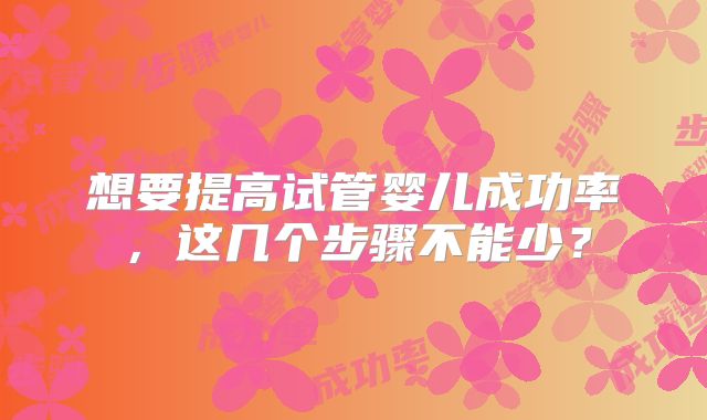想要提高试管婴儿成功率，这几个步骤不能少？