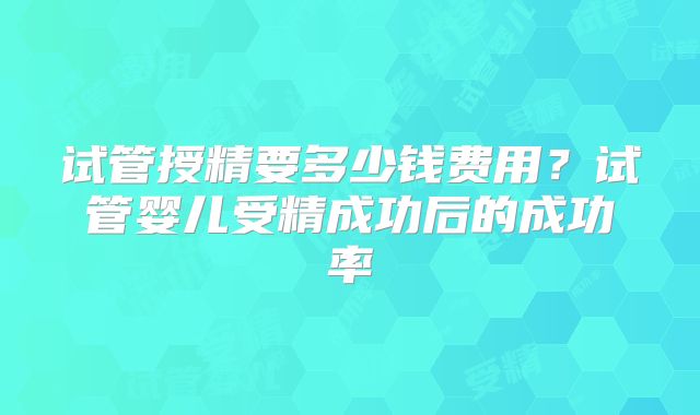 试管授精要多少钱费用?试管婴儿受精成功后的成功率