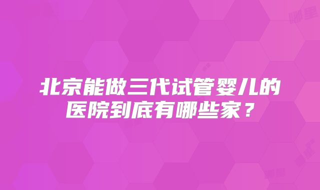 北京能做三代试管婴儿的医院到底有哪些家?