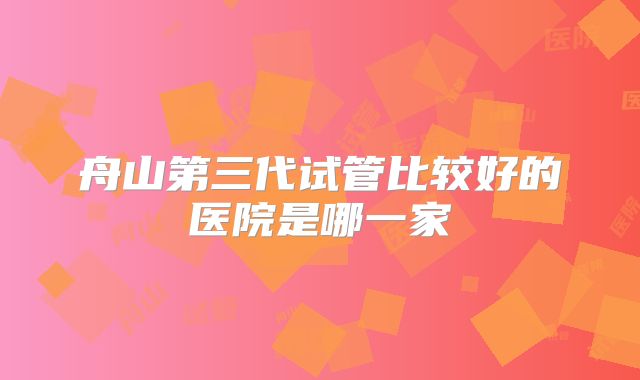 舟山第三代试管比较好的医院是哪一家