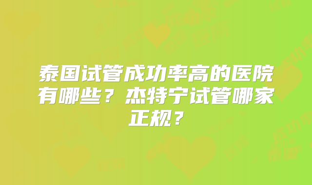 泰国试管成功率高的医院有哪些?杰特宁试管哪家正规?