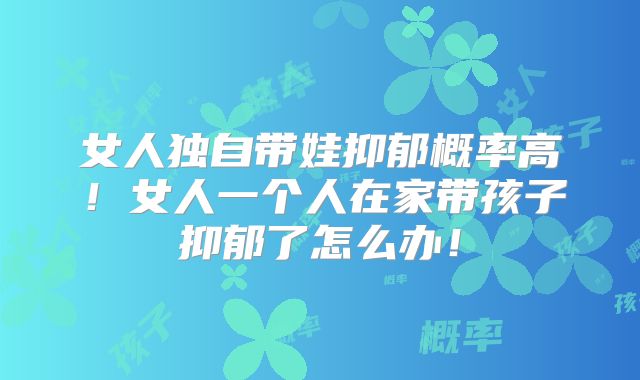 女人独自带娃抑郁概率高!女人一个人在家带孩子抑郁了怎么办!