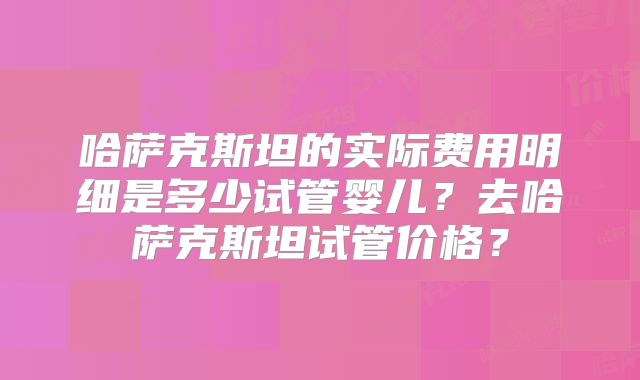 哈萨克斯坦的实际费用明细是多少试管婴儿？去哈萨克斯坦试管价格？