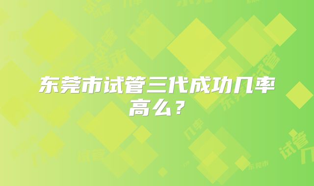 东莞市试管三代成功几率高么?
