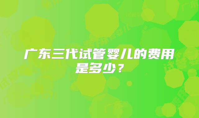 广东三代试管婴儿的费用是多少？
