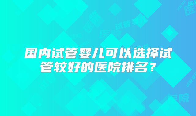 国内试管婴儿可以选择试管较好的医院排名?