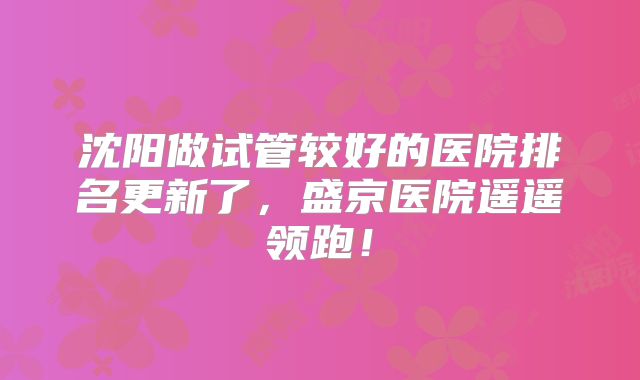 沈阳做试管较好的医院排名更新了，盛京医院遥遥领跑！
