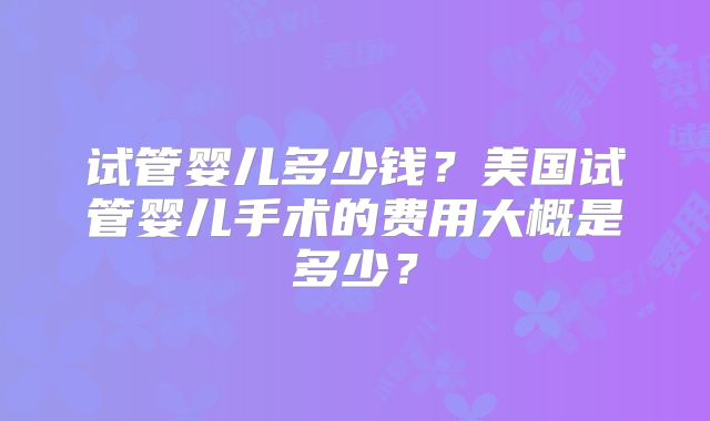 试管婴儿多少钱？美国试管婴儿手术的费用大概是多少？