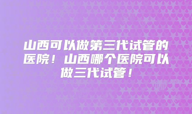 山西可以做第三代试管的医院!山西哪个医院可以做三代试管!