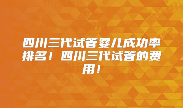 四川三代试管婴儿成功率排名!四川三代试管的费用!