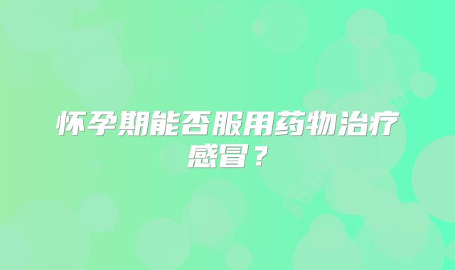 怀孕期能否服用药物治疗感冒？