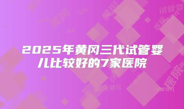 2025年黄冈三代试管婴儿比较好的7家医院
