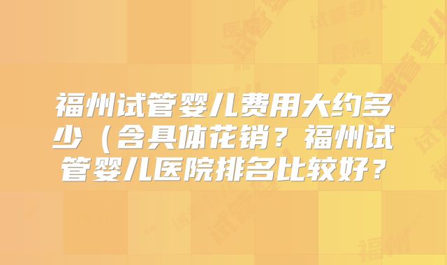 福州试管婴儿费用大约多少（含具体花销？福州试管婴儿医院排名比较好？