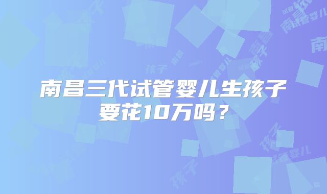 南昌三代试管婴儿生孩子要花10万吗?