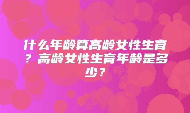 什么年龄算高龄女性生育？高龄女性生育年龄是多少？