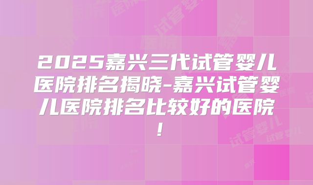 2025嘉兴三代试管婴儿医院排名揭晓-嘉兴试管婴儿医院排名比较好的医院！