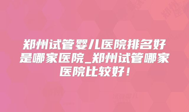 郑州试管婴儿医院排名好是哪家医院_郑州试管哪家医院比较好！