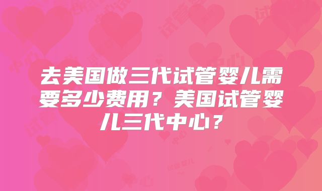 去美国做三代试管婴儿需要多少费用？美国试管婴儿三代中心？