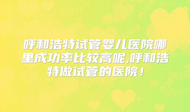 呼和浩特试管婴儿医院哪里成功率比较高呢,呼和浩特做试管的医院!